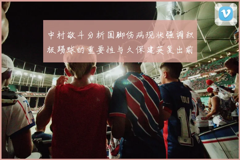 中村敬斗分析国脚伤病现状强调积极踢球的重要性与久保建英复出前景