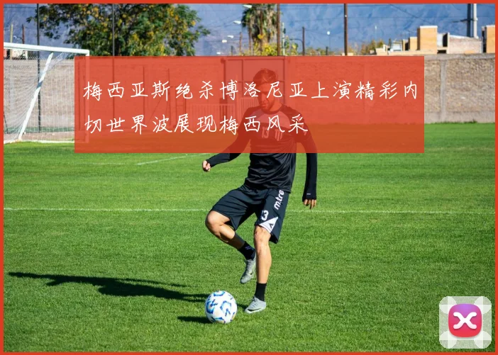 梅西亚斯绝杀博洛尼亚上演精彩内切世界波展现梅西风采