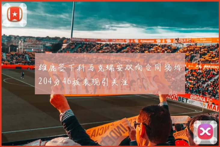 雄鹿签下科马克瑞安双向合同场均204分46板表现引关注