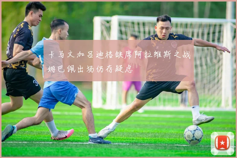 卡马文加吕迪格缺席阿拉维斯之战姆巴佩出场仍存疑虑