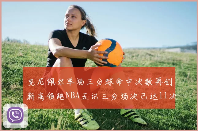 克尼佩尔单场三分球命中次数再创新高领跑NBA五记三分场次已达11次