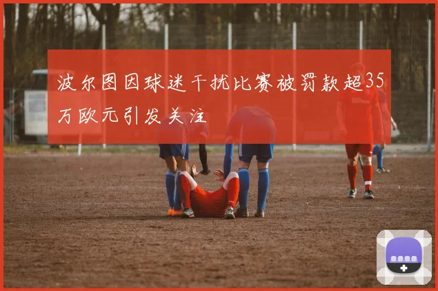 波尔图因球迷干扰比赛被罚款超35万欧元引发关注