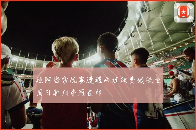 迈阿密常规赛遭遇两连败费城联合周日胜利夺冠在即