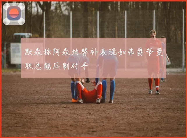 默森称阿森纳替补表现如弗爵爷曼联总能压制对手