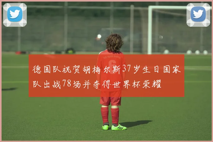 德国队祝贺胡梅尔斯37岁生日国家队出战78场并夺得世界杯荣耀
