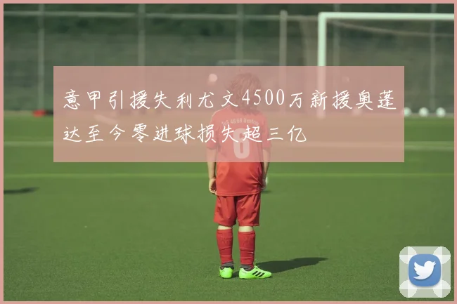 意甲引援失利尤文4500万新援奥蓬达至今零进球损失超三亿
