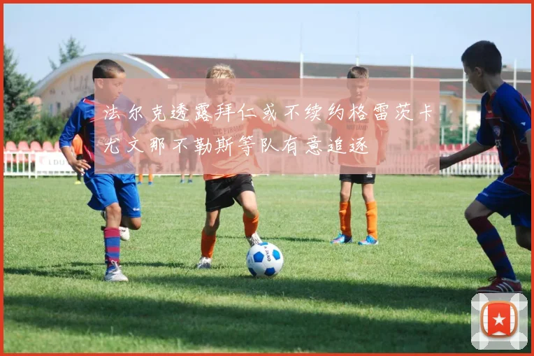 法尔克透露拜仁或不续约格雷茨卡尤文那不勒斯等队有意追逐