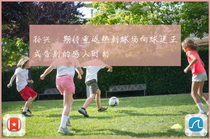 孙兴慜期待重返热刺球场向球迷正式告别的感人时刻