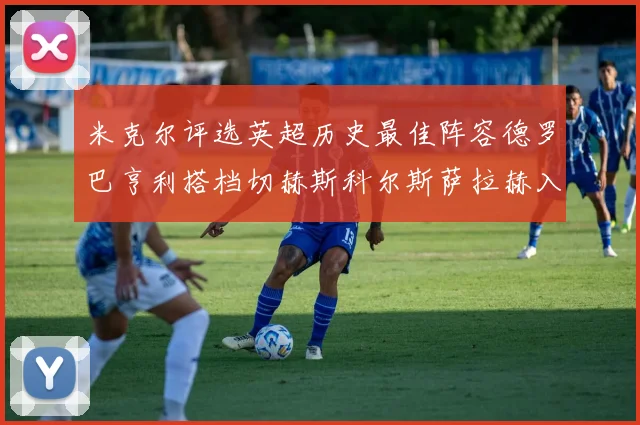米克尔评选英超历史最佳阵容德罗巴亨利搭档切赫斯科尔斯萨拉赫入选