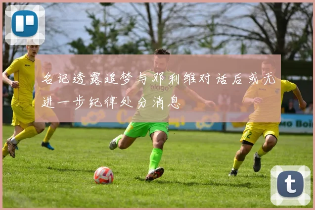 名记透露追梦与邓利维对话后或无进一步纪律处分消息