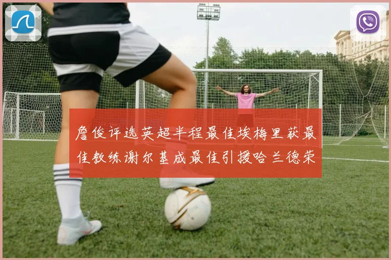 詹俊评选英超半程最佳埃梅里获最佳教练谢尔基成最佳引援哈兰德荣膺最佳球员