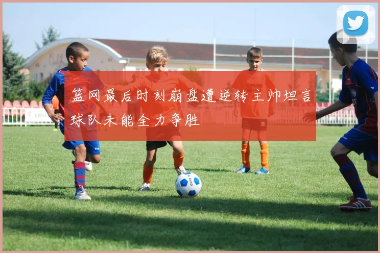 篮网最后时刻崩盘遭逆转主帅坦言球队未能全力争胜