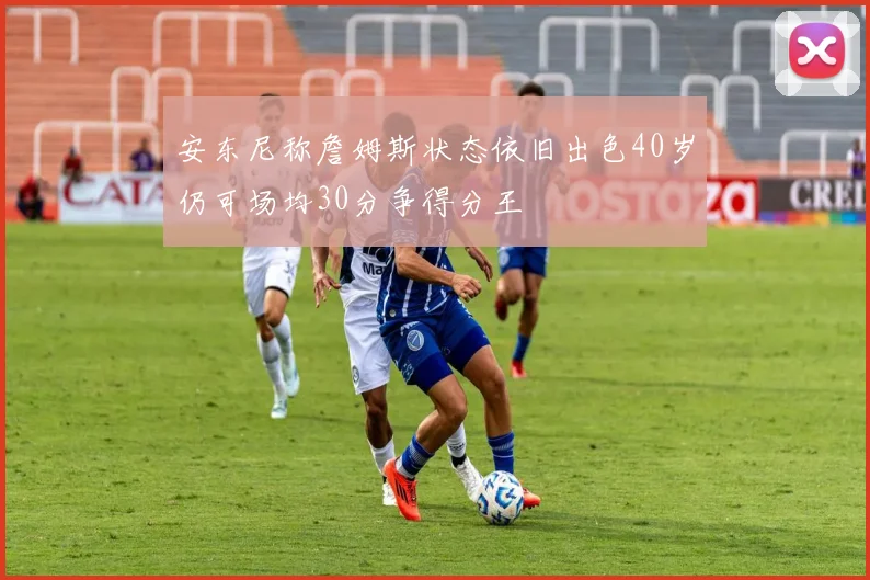 安东尼称詹姆斯状态依旧出色40岁仍可场均30分争得分王