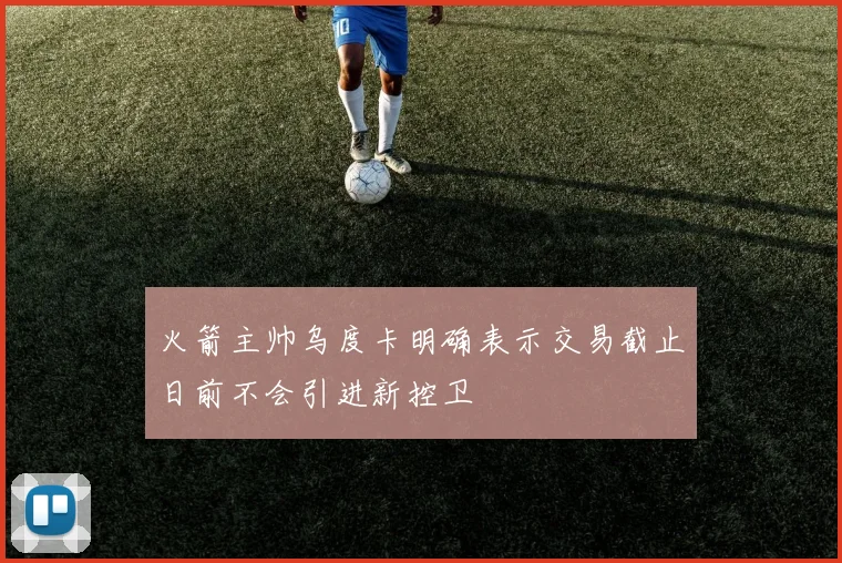 火箭主帅乌度卡明确表示交易截止日前不会引进新控卫
