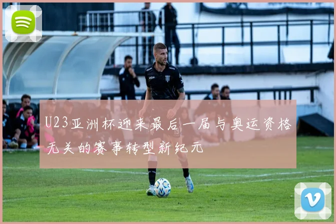 U23亚洲杯迎来最后一届与奥运资格无关的赛事转型新纪元