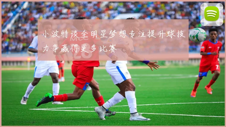 小波特谈全明星梦想专注提升球技力争赢得更多比赛