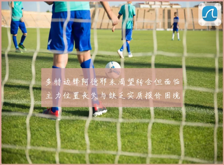 多特边锋阿德耶米渴望转会但面临主力位置丧失与缺乏实质报价困境