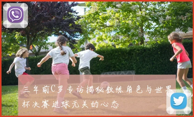 三年前C罗专访揭秘教练角色与世界杯决赛进球无关的心态