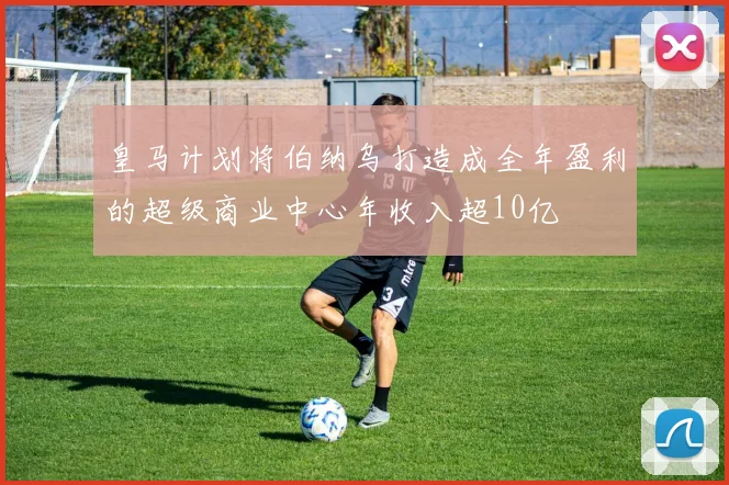 皇马计划将伯纳乌打造成全年盈利的超级商业中心年收入超10亿