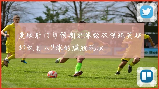 曼联射门与预期进球数双领跑英超却仅打入9球的尴尬现状