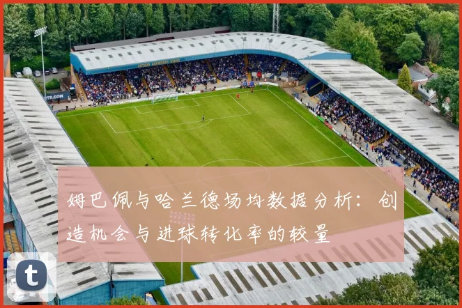 姆巴佩与哈兰德场均数据分析：创造机会与进球转化率的较量