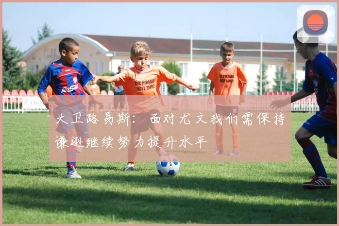 大卫路易斯：面对尤文我们需保持谦逊继续努力提升水平