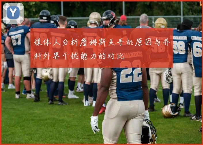 媒体人分析詹姆斯关手机原因与乔科外界干扰能力的对比