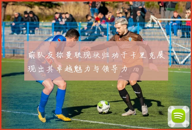 前队友称曼联现状归功于卡里克展现出其卓越魅力与领导力