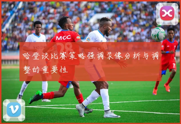哈登谈比赛策略强调录像分析与调整的重要性