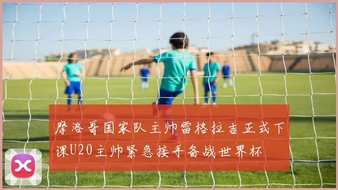 摩洛哥国家队主帅雷格拉吉正式下课U20主帅紧急接手备战世界杯