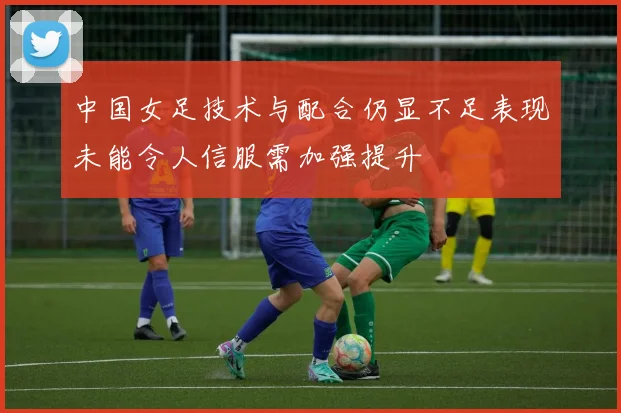 中国女足技术与配合仍显不足表现未能令人信服需加强提升