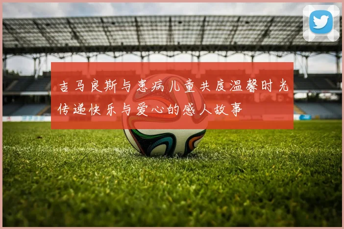 吉马良斯与患病儿童共度温馨时光传递快乐与爱心的感人故事