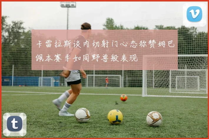 卡雷拉斯谈内切射门心态称赞姆巴佩本赛季如同野兽般表现
