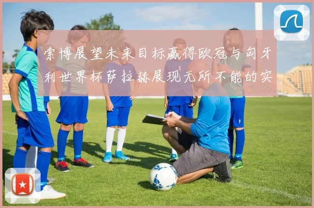 索博展望未来目标赢得欧冠与匈牙利世界杯萨拉赫展现无所不能的实力
