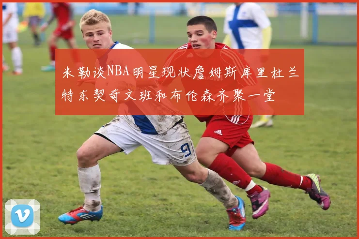 米勒谈NBA明星现状詹姆斯库里杜兰特东契奇文班和布伦森齐聚一堂