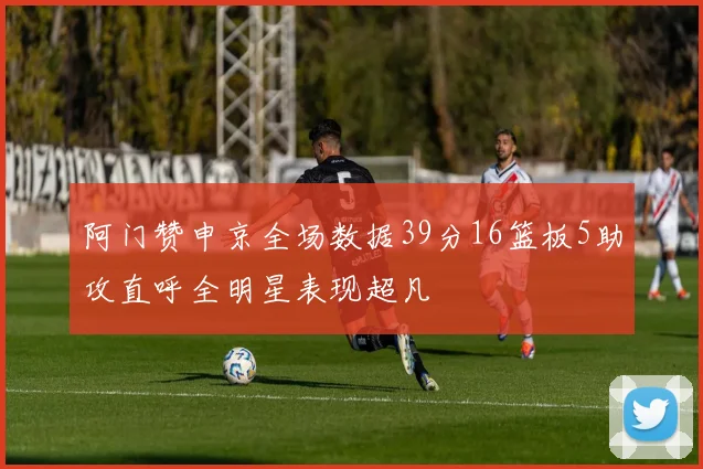阿门赞申京全场数据39分16篮板5助攻直呼全明星表现超凡
