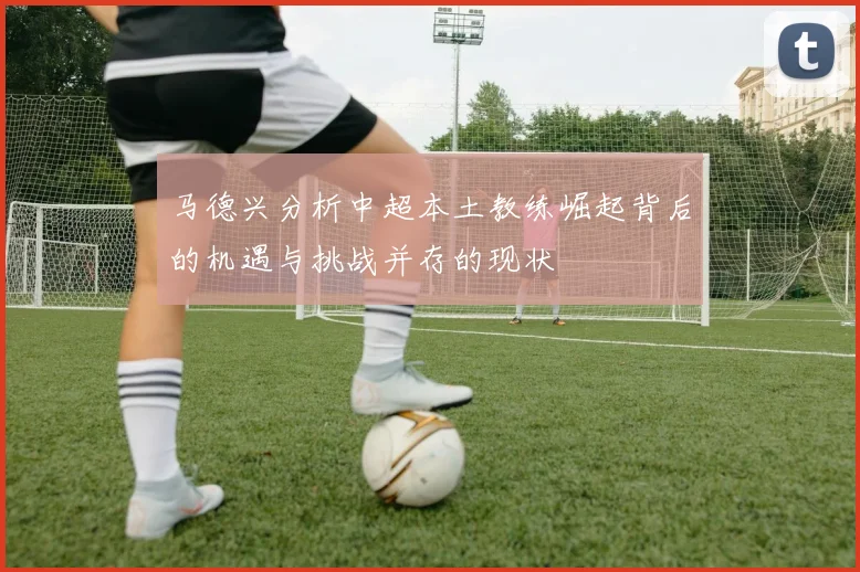 马德兴分析中超本土教练崛起背后的机遇与挑战并存的现状